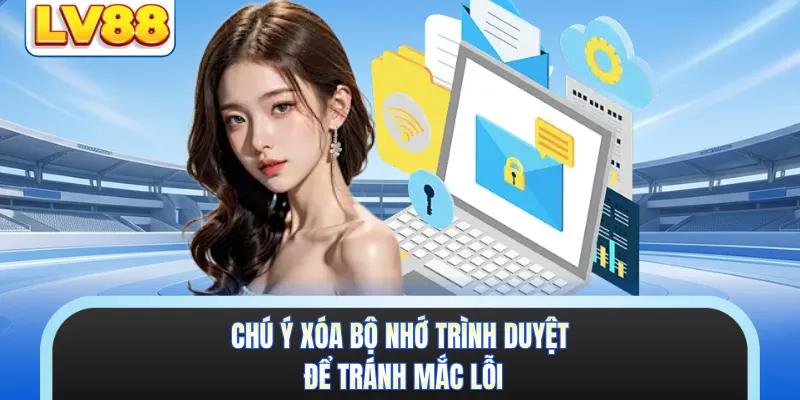 Chú ý xóa bộ nhớ trình duyệt để tránh mắc lỗi